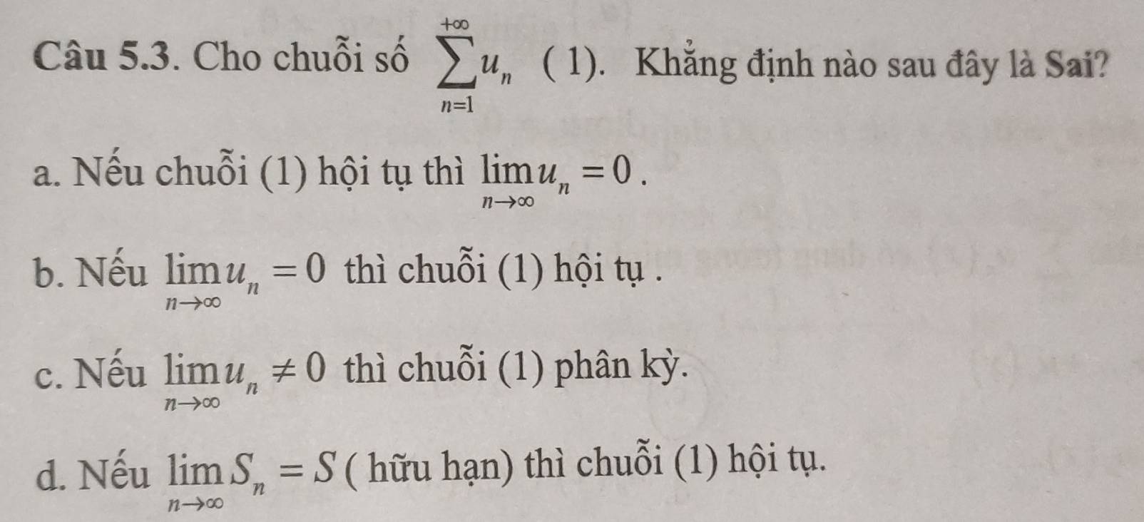 Cho chuỗi số sumlimits _(n=1)^(+∈fty)u_n ( 1). Khẳng định nào sau đây là Sai?
a. Nếu chuỗi (1) hội tụ thì limlimits _nto ∈fty u_n=0.
b. Nếu limlimits _nto ∈fty u_n=0 thì chuỗi (1) hội tụ .
c. Nếu limlimits _nto ∈fty u_n!= 0 thì chuỗi (1) phân kỳ.
d. Nếu limlimits _nto ∈fty S_n=S ( hữu hạn) thì chuỗi (1) hội tụ.