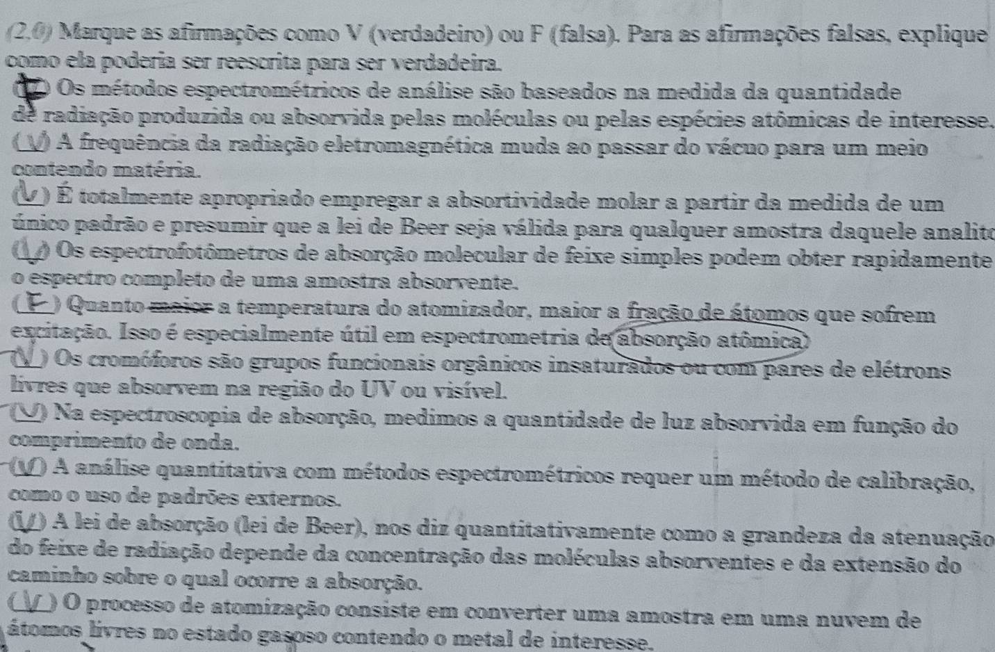 (2.0) Marque as afirmações como V (verdadeiro) ou F (falsa). Para as afirmações falsas, explique
como ela podería ser reescrita para ser verdadeira.
12 Os métodos espectrométricos de análise são baseados na medida da quantidade
de radiação produzida ou absorvida pelas moléculas ou pelas espécies atômicas de interesse.
V) A frequência da radiação eletromagnética muda ao passar do vácuo para um meio
contendo matéria.
(V) É totalmente apropriado empregar a absortividade molar a partir da medida de um
único padrão e presumir que a lei de Beer seja válida para qualquer amostra daquele analito
() Os espectrofotômetros de absorção molecular de feixe simples podem obter rapidamente
o espectro completo de uma amostra absorvente.
(F ) Quanto maior a temperatura do atomizador, maior a fração de átomos que sofrem
excitação. Isso é especialmente útil em espectrometria de absorção atômica)
U ) Os cromóforos são grupos funcionais orgânicos insaturados ou com pares de elétrons
livres que absorvem na região do UV ou visível.
(V) Na espectroscopia de absorção, medimos a quantidade de luz absorvida em função do
comprimento de onda.
(V ) A análise quantitativa com métodos espectrométricos requer um método de calibração,
como o uso de padrões externos.
(1/) A lei de absorção (lei de Beer), nos diz quantitativamente como a grandeza da atenuação
do feixe de radiação depende da concentração das moléculas absorventes e da extensão do
caminho sobre o qual ocorre a absorção.
_) O processo de atomização consiste em converter uma amostra em uma nuvem de
átomos livres no estado gasoso contendo o metal de interesse.