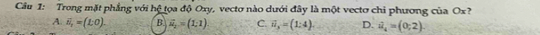 Trong mặt phẳng với hệ tọa độ Oxy, vectơ nào dưới đây là một vectơ chi phương của Ox?
A. vector u_1=(1:0). B. vector u_2=(1;1). C. vector u_3=(1:4). D. ii_4=(=(0;2).