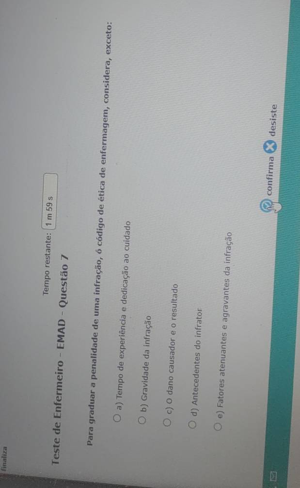 finaliza
Tempo restante: 1 m 59 s
Teste de Enfermeiro - EMAD - Questão 7
Para graduar a penalidade de uma infração, ó código de ética de enfermagem, considera, exceto:
a) Tempo de experiência e dedicação ao cuidado
b) Gravidade da infração
c) O dano causador e o resultado
d) Antecedentes do infrator
e) Fatores atenuantes e agravantes da infração
confirma desiste