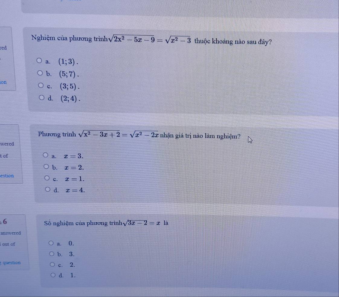 Nghiệm của phương trình sqrt(2x^2-5x-9)=sqrt(x^2-3) thuộc khoảng nào sau đây?
red
a. (1;3).
b. (5;7). 
on
c. (3;5).
d. (2;4). 
Phương trình sqrt(x^2-3x+2)=sqrt(x^2-2x) nhận giá trị nào làm nghiệm?
wered
t of a. x=3.
b. x=2. 
estion
c. x=1.
d. x=4. 
6
Số nghiệm của phương trình sqrt(3x-2)=x là
answered
I out of a. 0.
b. 3.
question c. 2.
d. 1.