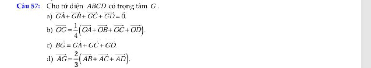 Cho tứ diện ABCD có trọng tâm G.
a) vector GA+vector GB+vector GC+vector GD=vector 0.
b) vector OG= 1/4 (vector OA+vector OB+vector OC+vector OD).
c) vector BG=vector GA+vector GC+vector GD.
d) vector AG= 2/3 (vector AB+vector AC+vector AD).