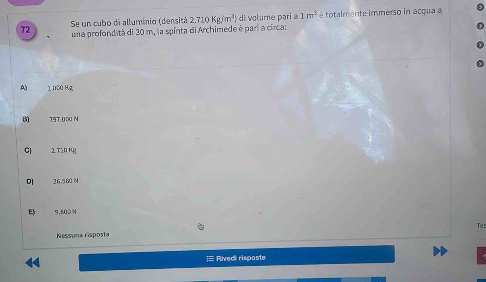 Se un cubo di alluminio (densità 2.710Kg/m^3) di volume pari a 1m^3 è totalmente immerso in acqua a
una profondità di 30 m, la spinta di Archimede è pari a circa:
A) 1.000 Kg
B) 797.000 N
C) 2.710 Kg
D) 26.560 N
E) 9.800 N
Tes
Nessuna risposta
Rivedi risposte