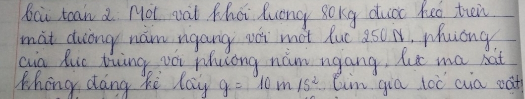 Bci toan 2. Not wat Khai luong 8okg duioc heo trin 
mat duiing nam ngang oi mot luc 250 N, whuong 
cin Ruc tiing vói Mhuong nám ngang, Rut ma bat 
Whong dang ke lay g=10m/s^2 lim gia toc aia oat