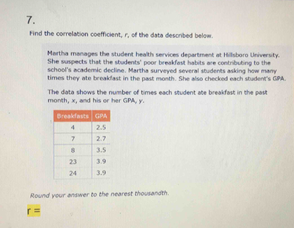 Find the correlation coefficient, r, of the data described below. 
Martha manages the student health services department at Hillsboro University. 
She suspects that the students' poor breakfast habits are contributing to the 
school's academic decline. Martha surveyed several students asking how many 
times they ate breakfast in the past month. She also checked each student's GPA. 
The data shows the number of times each student ate breakfast in the past
month, x, and his or her GPA, y. 
Round your answer to the nearest thousandth.
r=