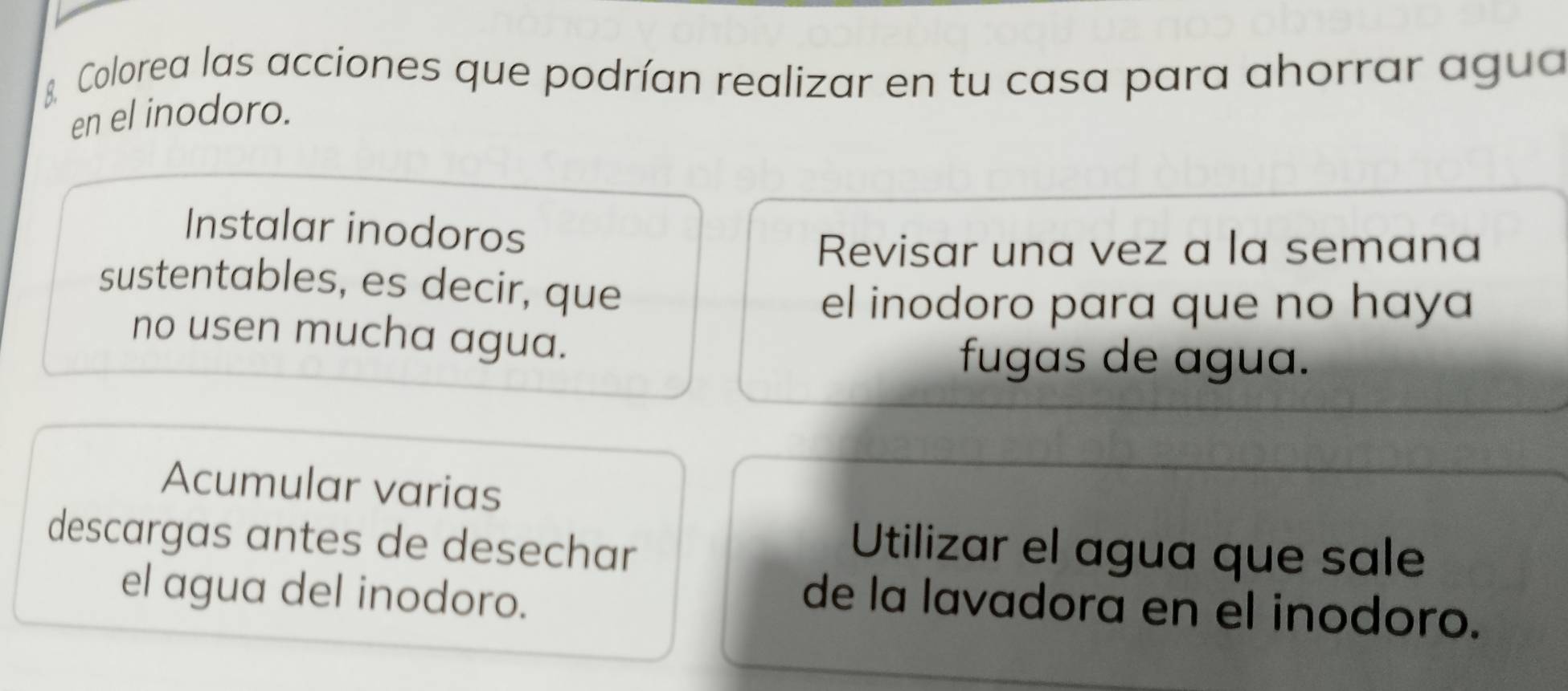 Colorea las acciones que podrían realizar en tu casa para ahorrar agua
en el inodoro.
Instalar inodoros
Revisar una vez a la semana
sustentables, es decir, que
el inodoro para que no haya
no usen mucha agua.
fugas de agua.
Acumular varias
descargas antes de desechar
Utilizar el agua que sale
el agua del inodoro.
de la lavadora en el inodoro.