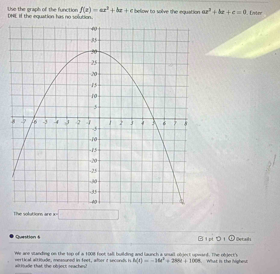 Use the graph of the function f(x)=ax^2+bx+c below to solve the equation ax^2+bx+c=0. Enter 
DNE if the equation has no solution. 
The solutions are x=□
Question 6 1 pt つ 1 ⓘ Details 
We are standing on the top of a 1008 foot tall building and launch a small object upward. The object's 
vertical altitude, measured in feet, after t seconds is h(t)=-16t^2+288t+1008 What is the highest 
altitude that the object reaches?