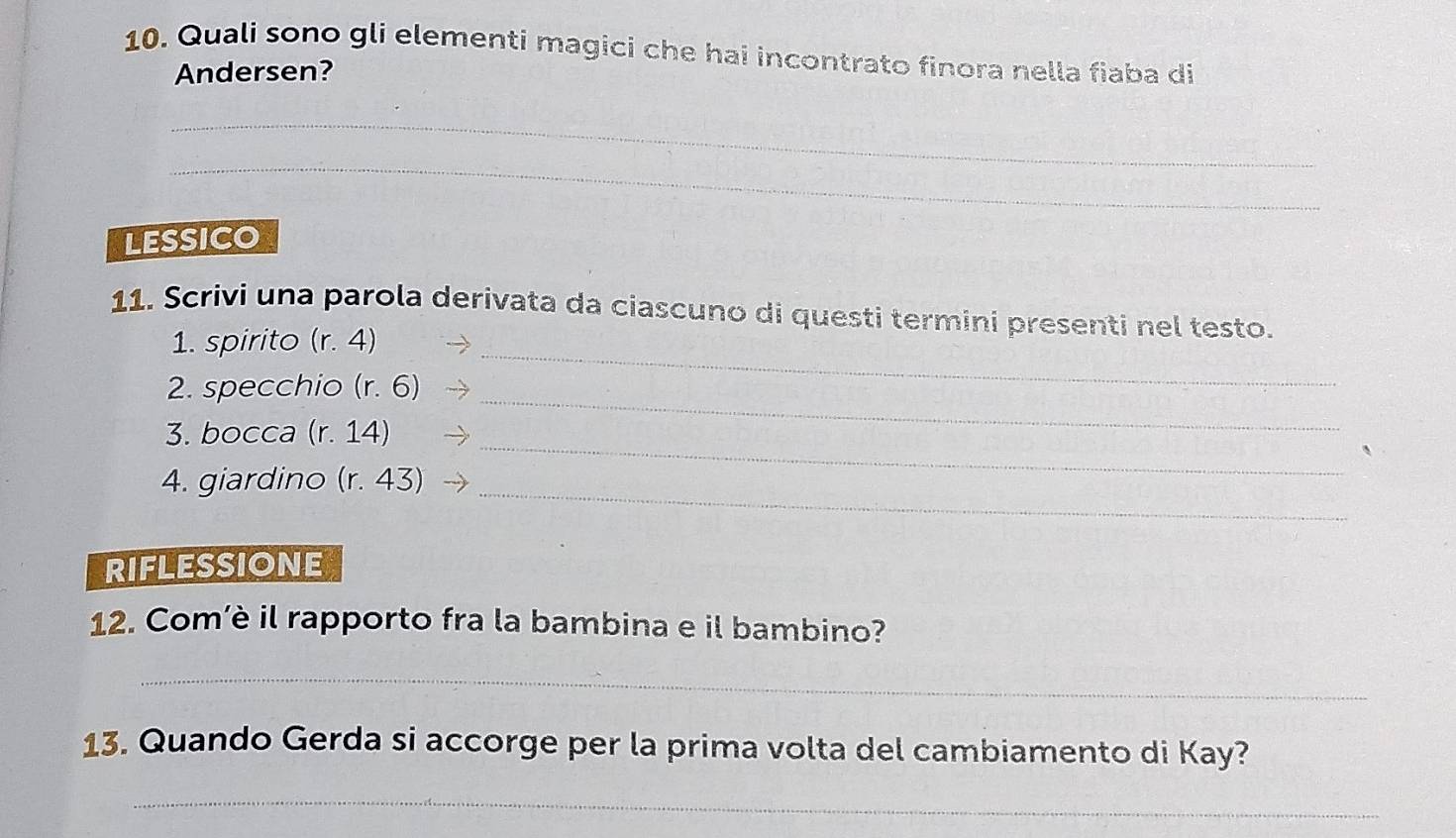 Quali sono gli elementi magici che hai incontrato finora nella fiaba di 
Andersen? 
_ 
_ 
LESSICO 
_ 
11. Scrivi una parola derivata da ciascuno di questi termini presenti nel testo. 
1. spirito (r. 4)
2. specchio (r. 6)
_ 
3. bocca (r. 14)
_ 
4. giardino (r. 43) _ 
RIFLESSIONE 
12. Com’è il rapporto fra la bambina e il bambino? 
_ 
13. Quando Gerda si accorge per la prima volta del cambiamento di Kay? 
_