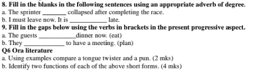 Fill in the blanks in the following sentences using an appropriate adverb of degree. 
a. The sprinter _collapsed after completing the race. 
b. I must leave now. It is_ late. 
9. Fill in the gaps below using the verbs in brackets in the present progressive aspect. 
a. The guests_ dinner now. (eat) 
b. They_ to have a meeting. (plan) 
Q6 Ora literature 
a. Using examples compare a tongue twister and a pun. (2 mks) 
b. Identify two functions of each of the above short forms. (4 mks)