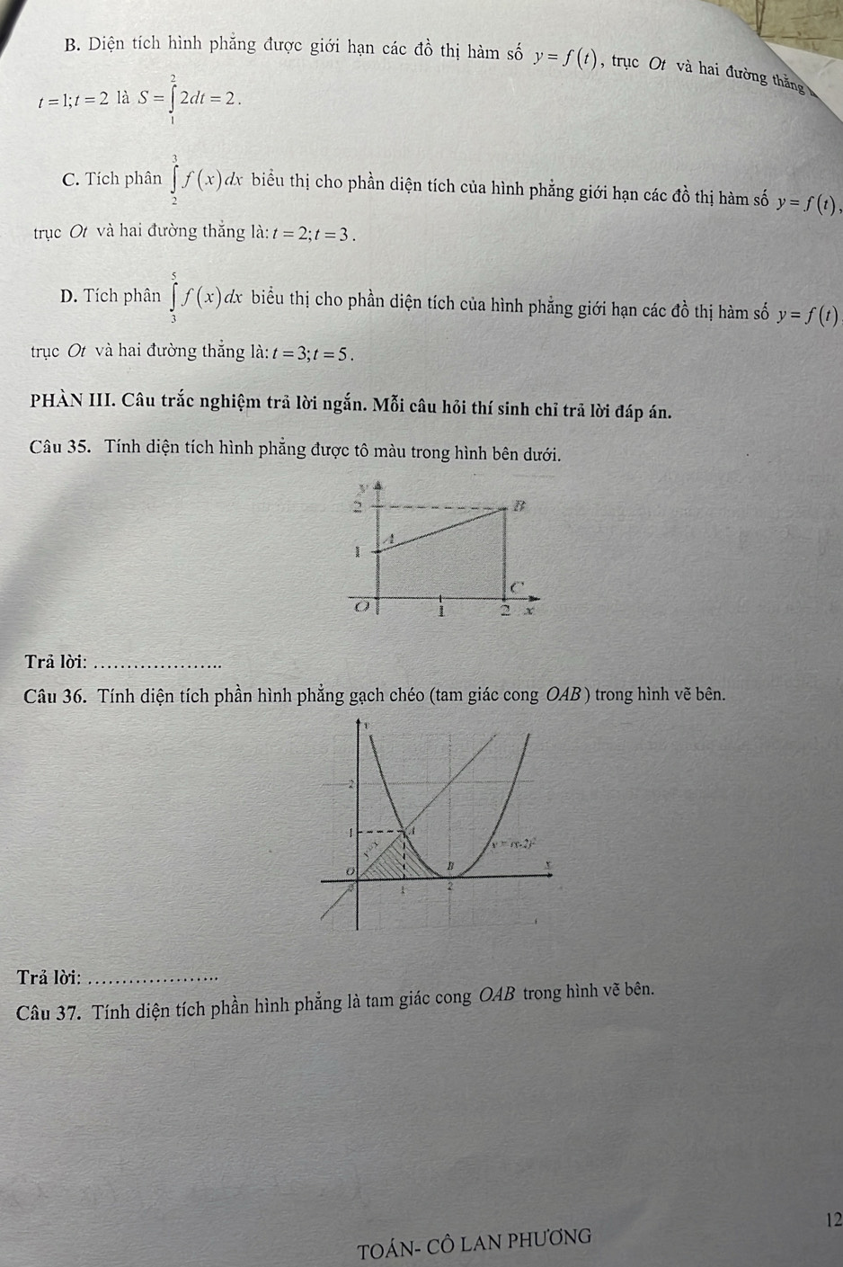 Diện tích hình phẳng được giới hạn các đồ thị hàm số y=f(t) , trục Ot và hai đường thắng
t=1;t=2 là S=∈tlimits _1^(22dt=2.
C. Tích phân ∈tlimits _2^3f(x)dx biểu thị cho phần diện tích của hình phẳng giới hạn các đồ thị hàm số y=f(t)
trục Ot và hai đường thắng là: t=2;t=3.
D. Tích phân ∈tlimits _3^5f(x)d đx biểu thị cho phần diện tích của hình phẳng giới hạn các đồ thị hàm số y=f(t)
trục Ot và hai đường thắng ldot a):t=3;t=5.
PHÀN III. Câu trắc nghiệm trả lời ngắn. Mỗi câu hỏi thí sinh chỉ trả lời đáp án.
Câu 35. Tính diện tích hình phẳng được tô màu trong hình bên dưới.
Trả lời:_
Câu 36. Tính diện tích phần hình phẳng gạch chéo (tam giác cong OAB ) trong hình vẽ bên.
Trả lời:_
Câu 37. Tính diện tích phần hình phẳng là tam giác cong OAB trong hình vẽ bên.
TOÁN- CÔ LAN PHƯơNG 12