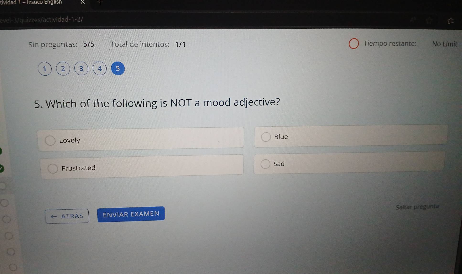 tividad 1 - Insuco English
evel-3/quizzes/actividad-1-2
Sin preguntas: 5/5 Total de intentos: 1/1 Tiempo restante: No Limit
1 2 3 4 5
5. Which of the following is NOT a mood adjective?
Lovely
Blue
Frustrated Sad
Saltar pregunta
atrás ENVIAR EXAMEN