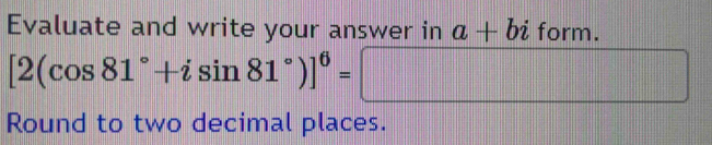 Evaluate and write your answer in a+biform.
[2(cos 81°+isin 81°)]^6=□
Round to two decimal places.