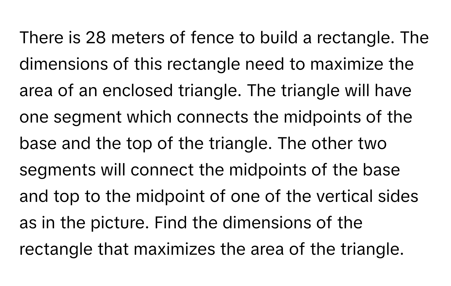 There is 28 meters of fence to build a rectangle. The dimensions of this rectangle need to maximize the area of an enclosed triangle. The triangle will have one segment which connects the midpoints of the base and the top of the triangle. The other two segments will connect the midpoints of the base and top to the midpoint of one of the vertical sides as in the picture. Find the dimensions of the rectangle that maximizes the area of the triangle.