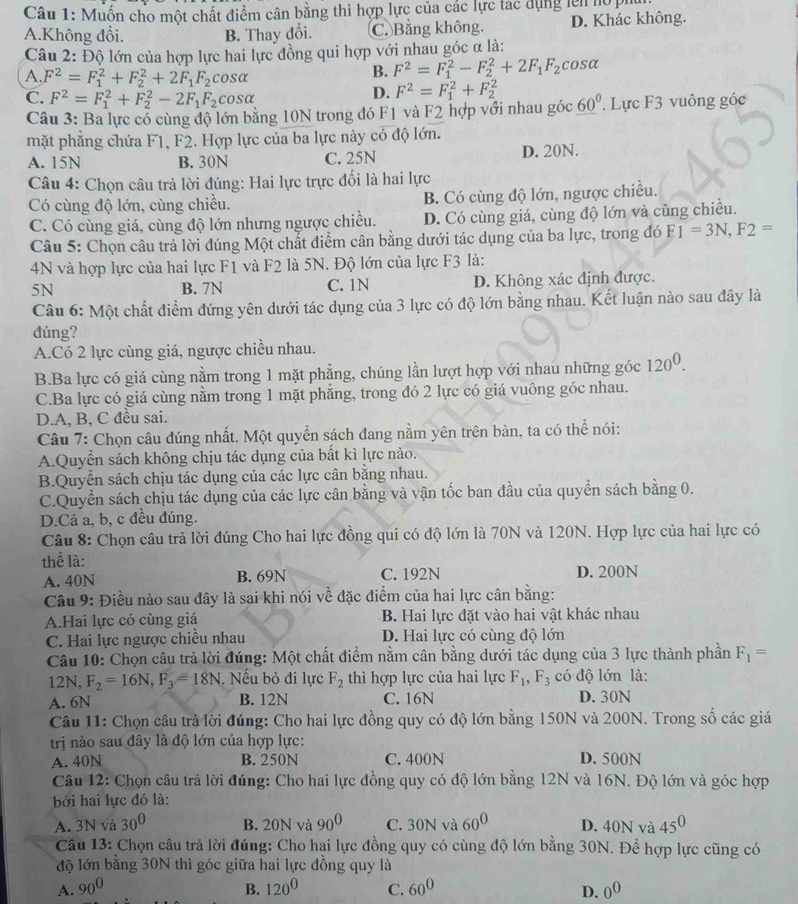 Muốn cho một chất điểm cân bằng thì hợp lực của các lực tác dụng lên họ P
A.Không đổi. B. Thay đổi. C. Bằng không. D. Khác không.
Câu 2: Độ lớn của hợp lực hai lực đồng qui hợp với nhau góc α là:
A. F^2=F_1^(2+F_2^2+2F_1)F_2 CC sα
B. F^2=F_1^(2-F_2^2+2F_1)F_2 cosa
C. F^2=F_1^(2+F_2^2-2F_1)F_2 cosα
D. F^2=F_1^(2+F_2^2
Câu 3: Ba lực cổ cùng độ lớn bằng 10N trong đó F1 và F2 hợp với nhau góc 60^circ). Lực F3 vuông góc
mặt phẳng chứa F1, F2. Hợp lực của ba lực này có độ lớn.
A. 15N B. 30N C. 25N D. 20N.
Câu 4: Chọn câu trả lời đúng: Hai lực trực đối là hai lực
Có cùng độ lớn, cùng chiều. B. Có cùng độ lớn, ngược chiều.
C. Có cùng giá, cùng độ lớn nhưng ngược chiều. D. Có cùng giá, cùng độ lớn và cùng chiều.
Câu 5: Chọn câu trả lời đúng Một chất điểm cân bằng dưới tác dụng của ba lực, trong đó F1=3N,F2=
4N và hợp lực của hai lực F1 và F2 là 5N. Độ lớn của lực F3 là:
5N B. 7N C. 1N D. Không xác định được.
Câu 6: Một chất điểm đứng yên dưới tác dụng của 3 lực có độ lớn bằng nhau. Kết luận nào sau đây là
đúng?
A.Có 2 lực cùng giá, ngược chiều nhau.
B.Ba lực có giá cùng nằm trong 1 mặt phẳng, chúng lần lượt hợp với nhau những góc 120^0.
C.Ba lực có giá cùng nằm trong 1 mặt phẳng, trong đó 2 lực có giá vuông góc nhau.
D.A, B, C đều sai.
Câu 7: Chọn câu đúng nhất. Một quyển sách đang nằm yên trên bàn, ta có thể nói:
A.Quyễn sách không chịu tác dụng của bất kì lực nào.
B.Quyển sách chịu tác dụng của các lực cân bằng nhau.
C.Quyển sách chịu tác dụng của các lực cân bằng và vận tốc ban đầu của quyển sách bằng 0.
D.Cả a, b, c đều đúng.
Câu 8: Chọn câu trả lời đúng Cho hai lực đồng qui có độ lớn là 70N và 120N. Hợp lực của hai lực có
thể là:
A. 40N B. 69N C. 192N D. 200N
Câu 9: Điều nào sau đây là sai khi nói về đặc điểm của hai lực cân bằng:
A.Hai lực có cùng giá B. Hai lực đặt vào hai vật khác nhau
C. Hai lực ngược chiều nhau D. Hai lực có cùng độ lớn
Câu 10: Chọn câu trả lời đúng: Một chất điểm nằm cân bằng dưới tác dụng của 3 lực thành phần F_1=
12h F_2=16N,F_3=18N. Nếu bỏ đi lực F_2 thì hợp lực của hai lực F_1,F_3 có độ lớn là:
A. 6N B. 12N C. 16N D. 30N
Câu 11: Chọn câu trả lời đúng: Cho hai lực đồng quy có độ lớn bằng 150N và 200N. Trong số các giá
trị nào sau đây là độ lớn của hợp lực:
A. 40N B. 250N C. 400N D. 500N
Câu 12: Chọn câu trả lời đúng: Cho hai lực đồng quy có độ lớn bằng 12N và 16N. Độ lớn và góc hợp
bởi hai lực đó là:
A. 3N và 30^0 B. 20N và 90^0 C. 30N và 60^0 D. 40N và 45^0
Câu 13: Chọn câu trả lời đúng: Cho hại lực đồng quy có cùng độ lớn bằng 30N. Để hợp lực cũng có
độ lớn bằng 30N thì góc giữa hai lực đồng quy là
A. 90^0 B. 120^0 C. 60^0 D. 0^0