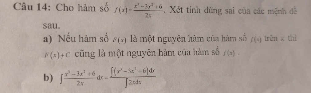 Cho hàm số f(x)= (x^3-3x^2+6)/2x . Xét tính đúng sai của các mệnh đề 
sau. 
a) Nếu hàm số F(x) là một nguyên hàm của hàm số f(x) trên x thì
F(x)+C cũng là một nguyên hàm của hàm số f(x). 
b) ∈t  (x^3-3x^2+6)/2x dx= (∈t (x^3-3x^2+6)dx)/∈t 2xdx 