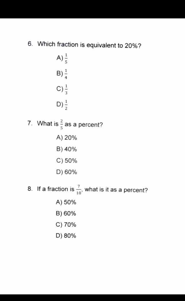 Which fraction is equivalent to 20%?
A)  1/5 
B)  1/4 
C)  1/3 
D)  1/2 
7. What is  2/5  as a percent?
A) 20%
B) 40%
C) 50%
D) 60%
8. If a fraction is  7/10  , what is it as a percent?
A) 50%
B) 60%
C) 70%
D) 80%