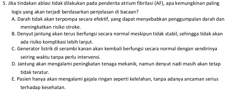 Jika tindakan ablasi tidak dilakukan pada penderita atrium fibrilasi (AF), apa kemungkinan paling
logis yang akan terjadi berdasarkan penjelasan di bacaan?
A. Darah tidak akan terpompa secara efektif, yang dapat menyebabkan penggumpalan darah dan
meningkatkan risiko stroke.
B. Denyut jantung akan terus berfungsi secara normal meskipun tidak stabil, sehingga tidak akan
ada risiko komplikasi lebih lanjut.
C. Generator listrik di serambi kanan akan kembali berfungsi secara normal dengan sendirinya
seiring waktu tanpa perlu intervensi.
D. Jantung akan mengalami peningkatan tenaga mekanik, namun denyut nadi masih akan tetap
tidak teratur.
E. Pasien hanya akan mengalami gejala ringan seperti kelelahan, tanpa adanya ancaman serius
terhadap kesehatan.