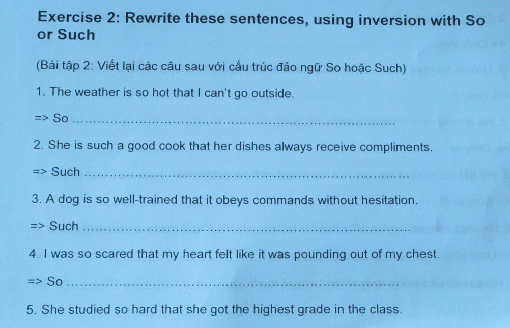 Rewrite these sentences, using inversion with So 
or Such 
(Bài tập 2: Viết lại các câu sau với cấu trúc đảo ngữ So hoặc Such) 
1. The weather is so hot that I can't go outside. 
So_ 
2. She is such a good cook that her dishes always receive compliments. 
Such_ 
3. A dog is so well-trained that it obeys commands without hesitation. 
Such_ 
4. I was so scared that my heart felt like it was pounding out of my chest. 
So_ 
5. She studied so hard that she got the highest grade in the class.