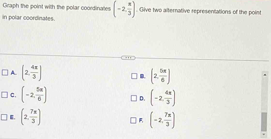 Graph the point with the polar coordinates (-2, π /3 ). Give two alternative representations of the point
in polar coordinates.
A. (2, 4π /3 ) (2, 5π /6 )
B.
C. (-2, 5π /6 ) (-2, 4π /3 )
D.
E. (2, 7π /3 ) (-2, 7π /3 )
F.