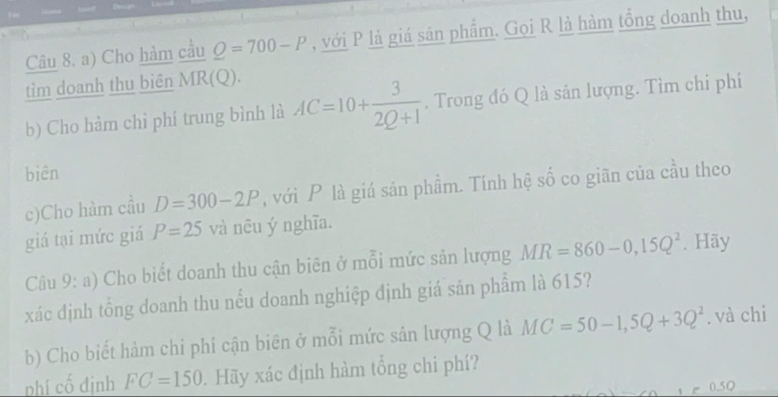 Cho hàm cầu Q=700-P , với P là giá sản phẩm. Gọi R là hàm tổng doanh thu, 
tìm doanh thu biên MR(Q)
b) Cho hàm chỉ phí trung bình là AC=10+ 3/2Q+1 . Trong đó Q là sân lượng. Tìm chi phi 
biên 
c)Cho hàm cầu D=300-2P , với P là giá sản phẩm. Tính hệ số co giãn của cầu theo 
giá tại mức giá P=25 và nêu ý nghĩa. 
Câu 9: a) Cho biết doanh thu cận biên ở mỗi mức sản lượng MR=860-0,15Q^2. Hãy 
xác định tổng doanh thu nếu doanh nghiệp định giá sản phẩm là 615? 
b) Cho biết hàm chi phi cận biên ở mỗi mức sản lượng Q là MC=50-1, 5Q+3Q^2. và chi 
nhí cố định FC=150. Hãy xác định hàm tổng chi phí?