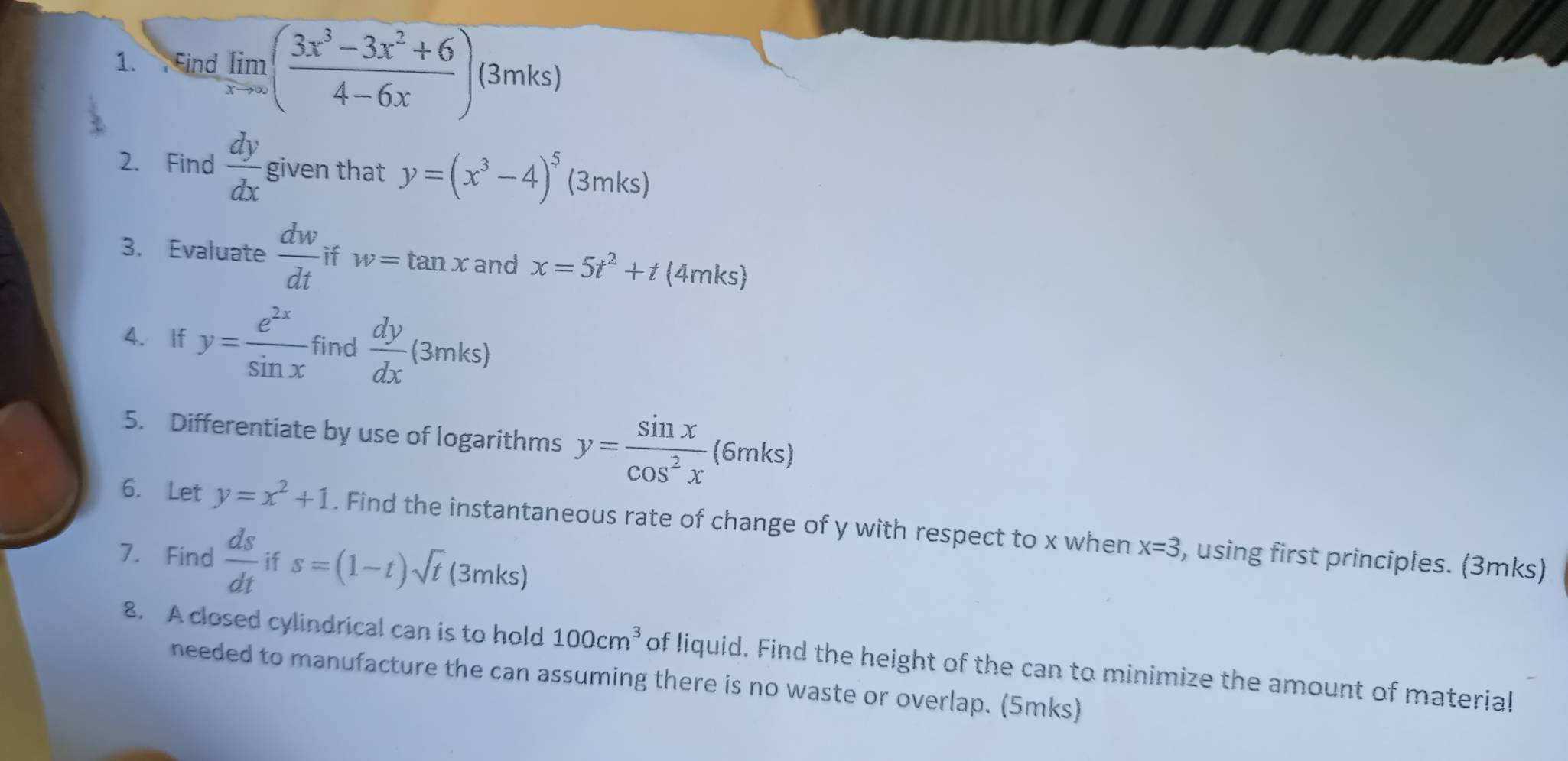 Find limlimits _xto ∈fty ( (3x^3-3x^2+6)/4-6x ) (3mks) 
2. Find  dy/dx  given that y=(x^3-4)^5(3mks a 
3. Evaluate  dw/dt  if w=tan x and x=5t^2+t(4mks)
4. If y= e^(2x)/sin x  find  dy/dx (3mks)
5. Differentiate by use of logarithms y= sin x/cos^2x (6mks)
6. Let y=x^2+1. Find the instantaneous rate of change of y with respect to x when x=3
7. Find  ds/dt  if s=(1-t)sqrt(t)(3mks) , using first principles. (3mks) 
8. A closed cylindrical can is to hold 100cm^3 of liquid. Find the height of the can to minimize the amount of material 
needed to manufacture the can assuming there is no waste or overlap. (5mks)