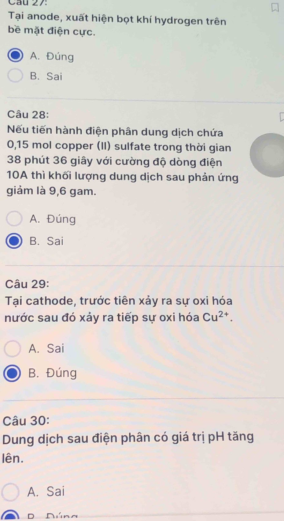 Tại anode, xuất hiện bọt khí hydrogen trên
bề mặt điện cực.
A. Đúng
B. Sai
Câu 28:
Nếu tiến hành điện phân dung dịch chứa
0,15 mol copper (II) sulfate trong thời gian
38 phút 36 giây với cường độ dòng điện
10A thì khối lượng dung dịch sau phản ứng
giảm là 9,6 gam.
A. Đúng
B. Sai
Câu 29:
Tại cathode, trước tiên xảy ra sự oxi hóa
nước sau đó xảy ra tiếp sự oxi hóa Cu^(2+).
A. Sai
B. Đúng
Câu 30:
Dung dịch sau điện phân có giá trị pH tăng
lên.
A. Sai
D Dúng