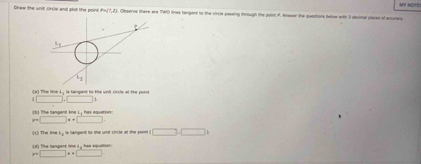 MY NOTE!
Draw the unit circle and plot the point P=(7,2). Observe there are TWO lines tangent to the circle passing through the point P. Answer the questions below with 3 decimal places of accuracy
(a) The line L_1 is tangent to the unit circle at the paint
□ ,□ 2
(b) The tangent line L, has equatios:
y=□ x+□ .
(c) The line L_2 is tangent to the unit circle at the peint □ .□ □ 2
(d) The tangent line L, has equation:
y=□ x+□ .