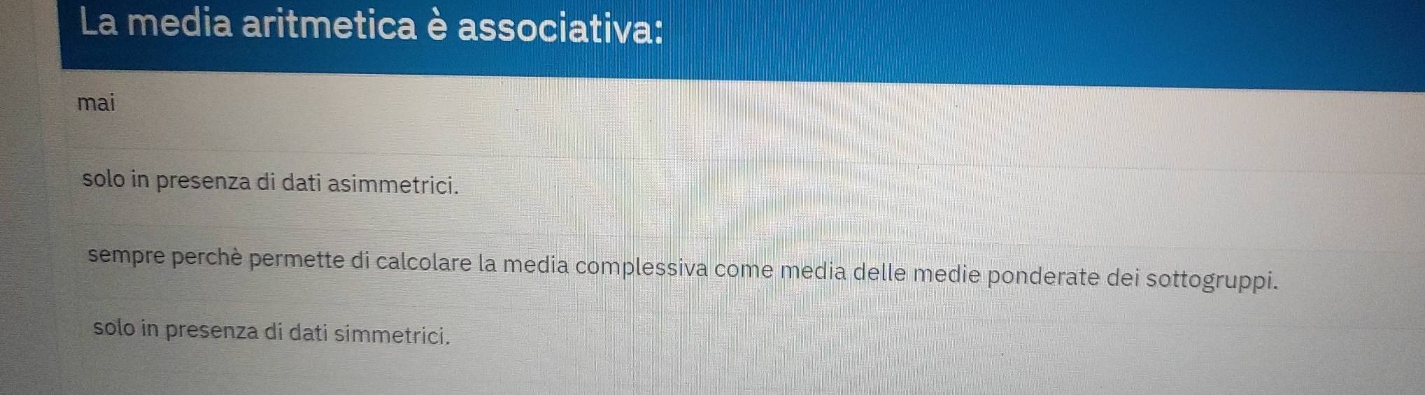 La media aritmetica è associativa:
mai
solo in presenza di dati asimmetrici.
sempre perchè permette di calcolare la media complessiva come media delle medie ponderate dei sottogruppi.
solo in presenza di dati simmetrici.