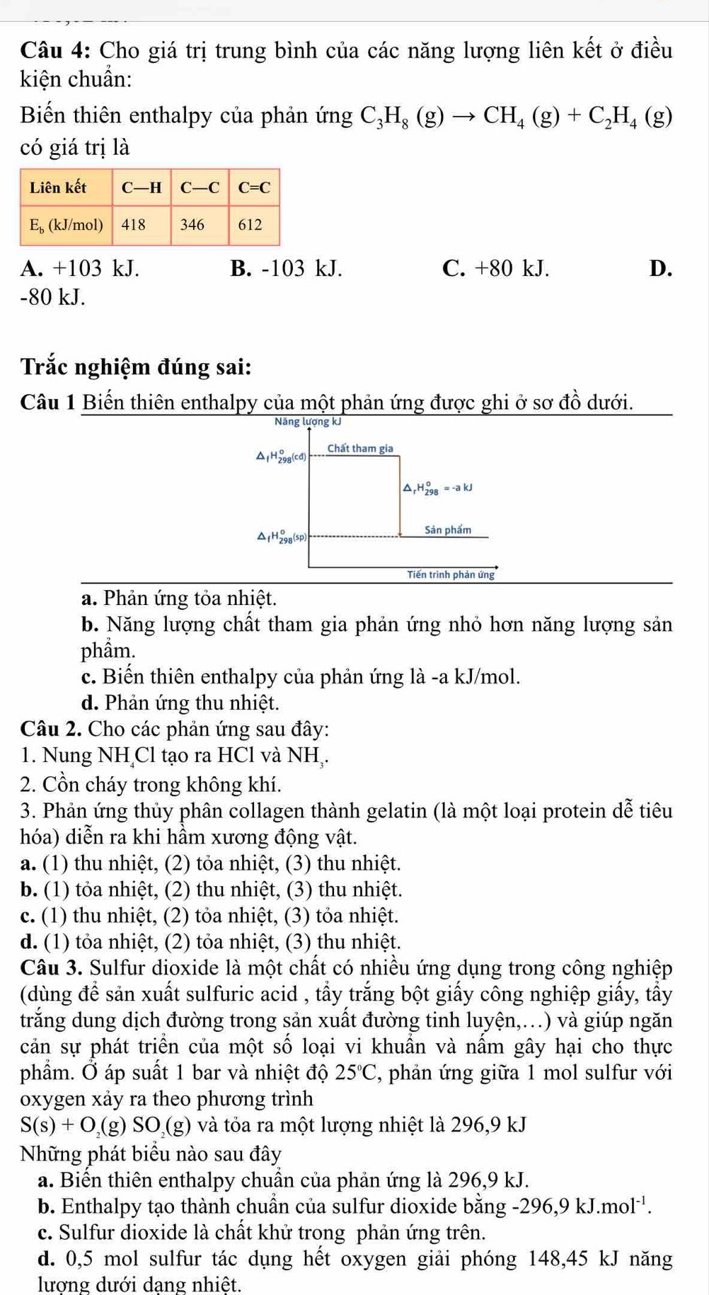 Cho giá trị trung bình của các năng lượng liên kết ở điều
kiện chuẩn:
Biến thiên enthalpy của phản ứng C_3H_8(g)to CH_4(g)+C_2H_4(g)
có giá trị là
A. +103 kJ. B. -103 kJ. C. +80 kJ. D.
-80 kJ.
Trắc nghiệm đúng sai:
Câu 1 Biến thiên enthalpy của một phản ứng được ghi ở sơ đồ dưới.
Năng lượng kJ
Chất tham gia
△ _fH_(298)^o(cd)
^ _rH_(298)^o=-akJ^(_f)H_(298)^o(sp)
Sản phẩm
Tiến trình phản ứng
a. Phản ứng tỏa nhiệt.
b. Năng lượng chất tham gia phản ứng nhỏ hơn năng lượng sản
phầm.
c. Biến thiên enthalpy của phản ứng là -a kJ/mol.
d. Phản ứng thu nhiệt.
Câu 2. Cho các phản ứng sau đây:
1. Nung NH Cl tạo ra HCl và NH .
2. Cồn cháy trong không khí.
3. Phản ứng thủy phân collagen thành gelatin (là một loại protein dễ tiêu
hóa) diễn ra khi hầm xương động vật.
a. (1) thu nhiệt, (2) tỏa nhiệt, (3) thu nhiệt.
b. (1) tỏa nhiệt, (2) thu nhiệt, (3) thu nhiệt.
c. (1) thu nhiệt, (2) tỏa nhiệt, (3) tỏa nhiệt.
d. (1) tỏa nhiệt, (2) tỏa nhiệt, (3) thu nhiệt.
Câu 3. Sulfur dioxide là một chất có nhiều ứng dụng trong công nghiệp
(dùng đề sản xuất sulfuric acid , tẩy trắng bột giấy công nghiệp giấy, tấy
trắng dung dịch đường trong sản xuất đường tinh luyện,..) và giúp ngăn
cản sự phát triển của một số loại vi khuẩn và nấm gây hại cho thực
phẩm. Ở áp suất 1 bar và nhiệt độ 25°C , phản ứng giữa 1 mol sulfur với
oxygen xảy ra theo phương trình
S(s)+O_2(g)SO_2(g) và tỏa ra một lượng nhiệt là 296,9 kJ
Những phát biểu nào sau đây
a. Biển thiên enthalpy chuần của phản ứng là 296,9 kJ.
b. Enthalpy tạo thành chuần của sulfur dioxide bằng -296,9kJ.mol^(-1).
c. Sulfur dioxide là chất khử trong phản ứng trên.
d. 0,5 mol sulfur tác dụng hết oxygen giải phóng 148,45 kJ năng
lương dưới dang nhiệt.