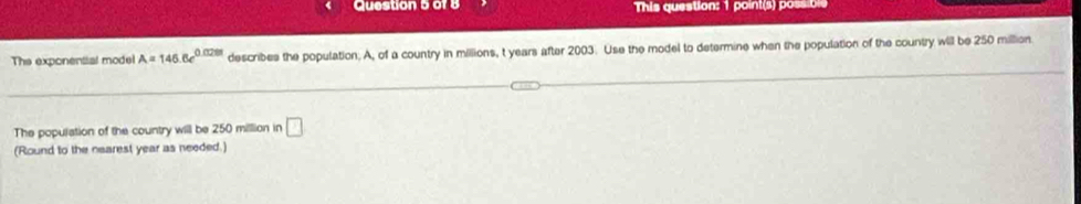 This question: 1 point(s) possible 
The exponenttal model A=146.6e^(0.028t) describes the population. A, of a country in millions, t years after 2003. Use the model to determine when the population of the country will be 250 million
The population of the country will be 250 milllion in □
(Round to the nearest year as needed.)