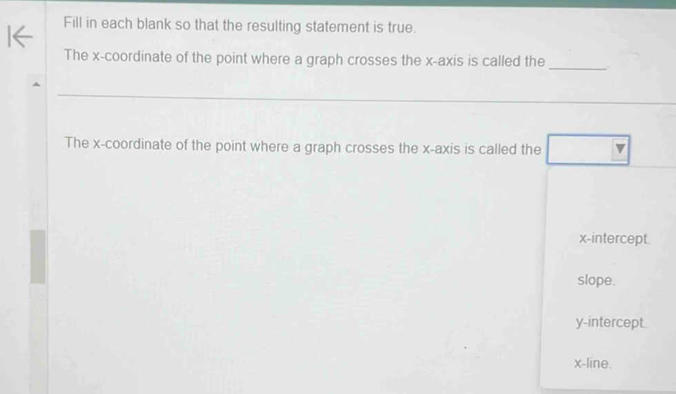 Fill in each blank so that the resulting statement is true.
The x-coordinate of the point where a graph crosses the x-axis is called the _.
_
The x-coordinate of the point where a graph crosses the x-axis is called the
x-intercept.
slope.
y-intercept.
x -line.