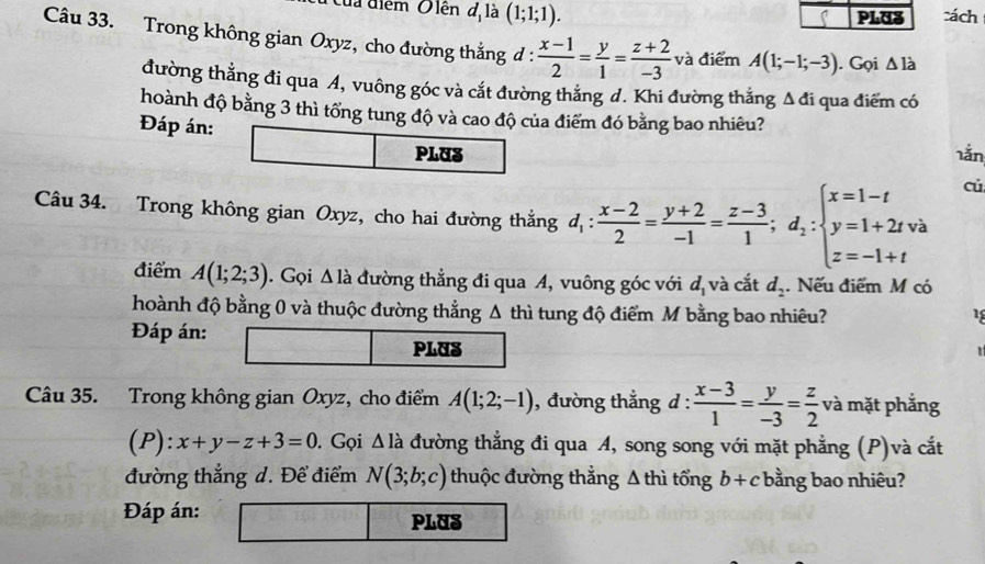 Của điểm Olên đị là (1;1;1). PLUS cách
(
Câu 33. Trong không gian Oxyz, cho đường thắng d :  (x-1)/2 = y/1 = (z+2)/-3  và điểm A(1;-1;-3). Gọi △ ldot 
đường thẳng đi qua A, vuông góc và cắt đường thẳng d. Khi đường thẳng Δ đi qua điểm có
hoành độ bằng 3 thì tổng tung độ và cao độ của điểm đó bằng bao nhiêu?
Đáp án:
PLUS 1ắn
Câu 34. Trong không gian Oxyz, cho hai đường thắng d_1: (x-2)/2 = (y+2)/-1 = (z-3)/1 ;d_2:beginarrayl x=1-t y=1+2tva z=-1+tendarray.
cú
điểm A(1;2;3) ). Gọi Δ là đường thẳng đi qua A, vuông góc với d_1 và cắt d_2. Nếu điểm M có
hoành độ bằng 0 và thuộc đường thẳng Δ thì tung độ điểm M bằng bao nhiêu?
1
Đáp án:
PLUS
Câu 35. Trong không gian Oxyz, cho điểm A(1;2;-1) ), đường thẳng d :  (x-3)/1 = y/-3 = z/2  và mặt phẳng
(P):x+y-z+3=0 0. Gọi Δ là đường thẳng đi qua A, song song với mặt phẳng (P)và cắt
đường thắng d. Để điểm N(3;b;c) thuộc đường thẳng Δ thì tổng b+c bằng bao nhiêu?
Đáp án: PLUS