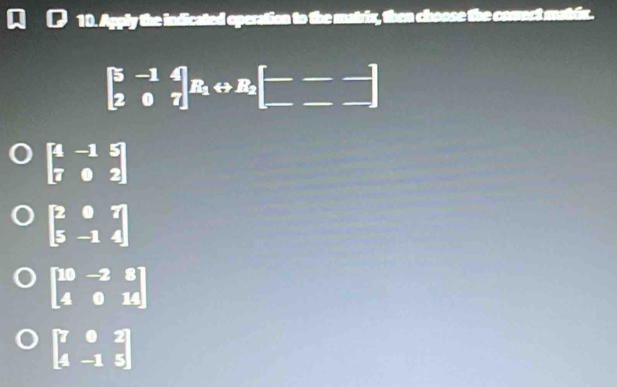 Apply the indicated operation to the matrix, then choose the comect matfix.
beginbmatrix 5&-1&4 2&0&7endbmatrix R_1rightarrow R_2beginbmatrix --- -endbmatrix
beginbmatrix 4&-1&5 7&0&2endbmatrix
beginbmatrix 2&0&7 5&-1&4endbmatrix
beginbmatrix 10&-2&8 4&0&14endbmatrix
beginbmatrix 7&0&2 4&-1&5endbmatrix