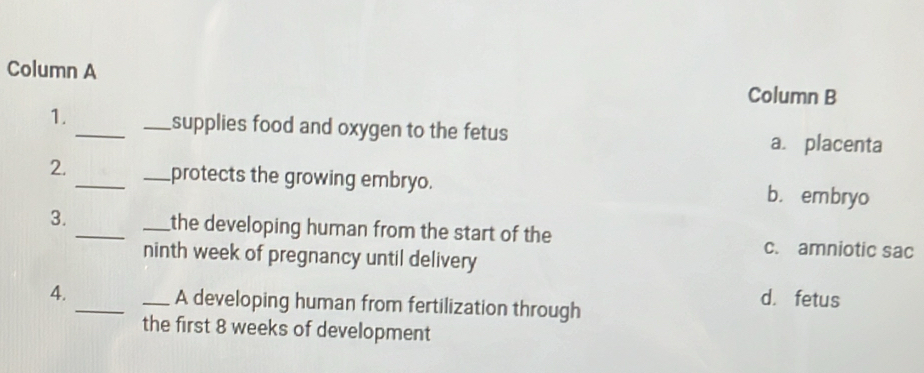 Column A
Column B
1._ _supplies food and oxygen to the fetus a. placenta
2. __protects the growing embryo. b. embryo
3. __the developing human from the start of the
ninth week of pregnancy until delivery
c. amniotic sac
4. __A developing human from fertilization through
d. fetus
the first 8 weeks of development