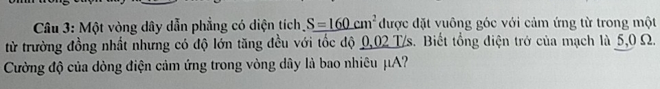 Một vòng dây dẫn phẳng có diện tích S=160cm^2 được đặt vuông góc với cảm ứng từ trong một 
từ trường đồng nhất nhưng có độ lớn tăng đều với tốc độ 0,02 T/s. Biết tổng điện trở của mạch là 5,0 Ω. 
Cường độ của dòng điện cảm ứng trong vòng dây là bao nhiêu μA?