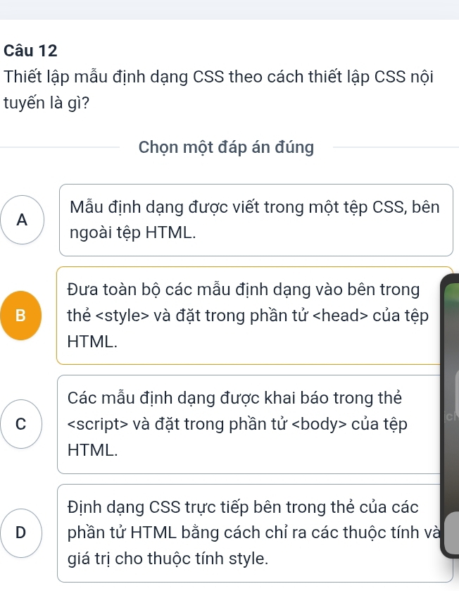 Thiết lập mẫu định dạng CSS theo cách thiết lập CSS nội
tuyến là gì?
Chọn một đáp án đúng
Mẫu định dạng được viết trong một tệp CSS, bên
A
ngoài tệp HTML.
Đưa toàn bộ các mẫu định dạng vào bên trong
B thẻ và đặt trong phần tử của tệp
HTML.
Các mẫu định dạng được khai báo trong thẻ
C và đặt trong phần tử <body> của tệp cl
HTML.
<option>Định dạng CSS trực tiếp bên trong thẻ của các
D phần tử HTML bằng cách chỉ ra các thuộc tính và
giá trị cho thuộc tính style.