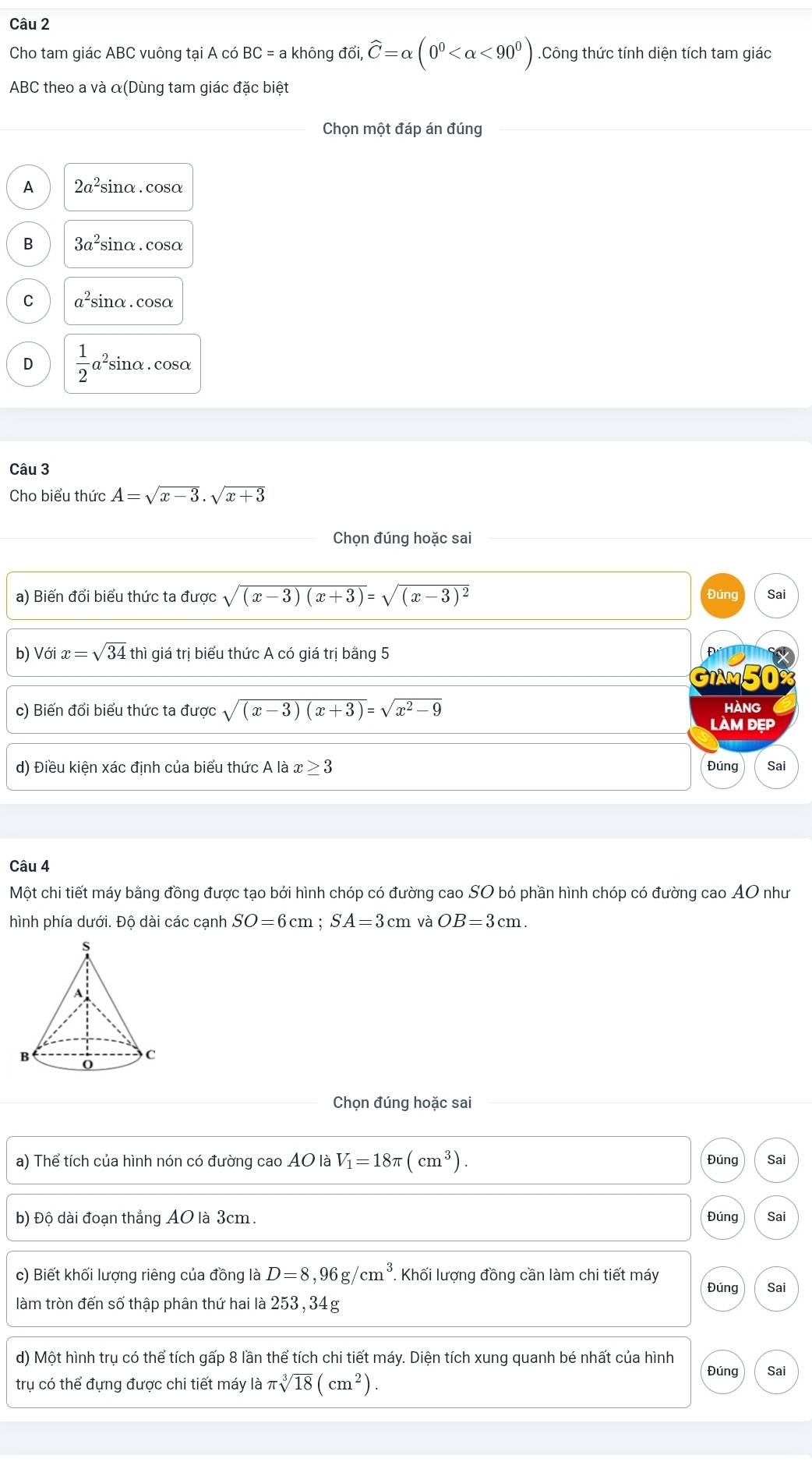 Cho tam giác ABC vuông tại A có BC=a không ddelta i,widehat C=alpha (0^0 <90^0).Công thức tính diện tích tam giác
ABC theo a và α(Dùng tam giác đặc biệt
Chọn một đáp án đúng
A 2a^2sin c α.cosα
B 3a^2 sinα. cosα
C a^2s sinα . cosα
D  1/2 a sinα . cosα
Câu 3
Cho biểu thức A=sqrt(x-3).sqrt(x+3)
Chọn đúng hoặc sai
a) Biến đổi biểu thức ta được sqrt((x-3)(x+3))=sqrt((x-3)^2) Đúng Sai
b) V ix=sqrt(34) thì giá trị biểu thức A có giá trị bằng 5
GiAm50
c) Biến đổi biểu thức ta được sqrt((x-3)(x+3))=sqrt(x^2-9) HANG
làM đẹp
d) Điều kiện xác định của biểu thức A là x≥ 3 Đúng Sai
Câu 4
Một chi tiết máy bằng đồng được tạo bởi hình chóp có đường cao SO bỏ phần hình chóp có đường cao AO như
hình phía dưới. Độ dài các cạnh SO=6cm;SA=3cm và OB=3cm.
Chọn đúng hoặc sai
a) Thể tích của hình nón có đường cao AO là V_1=18π (cm^3). Đúng Sai
b) Độ dài đoạn thẳng AO là 3cm. Đúng Sai
c) Biết khối lượng riêng của đồng là D=8,96g/cm^3. Khối lượng đồng cần làm chi tiết máy
Đúng Sai
làm tròn đến số thập phân thứ hai là 253, 34g
d) Một hình trụ có thể tích gấp 8 lần thể tích chi tiết máy. Diện tích xung quanh bé nhất của hình
Đúng Sai
trụ có thể đựng được chi tiết máy là π sqrt[3](18)(cm^2).