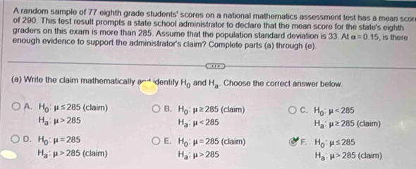 A random sample of 77 eighth grade students' scores on a national mathematics assessment test has a mean scor
of 290. This test result prompts a state school administrator to declare that the mean score for the state's eighth
graders on this exam is more than 285. Assume that the population standard deviation is 33. At alpha =0.15 , is there
enough evidence to support the administrator's claim? Complete parts (a) through (e).
(a) Write the claim mathematically 8^(n-4) identify H_0 and H_a. Choose the correct answer below.
A. H_0:mu ≤ 285 (claim) B. H_0:mu ≥ 285 (claim) C. H_0:mu <285</tex>
H_a:mu >285
H_a:mu <285</tex>
H_a:mu ≥ 285(claim)
D. H_0:mu =285 E. H_0:mu =285 (ck aim) F. H_0:mu ≤ 285
H_a:mu >285 (claim) H_a:mu >285 H_a:mu >285 (claim)