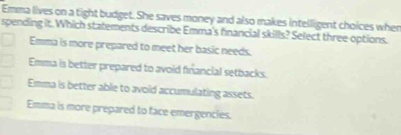 Emma lives on a tight budget. She saves money and also makes intelligent choices when
spending it. Which statements describe Emma's financial skills? Select three options.
Emma is more prepared to meet her basic needs.
Emma is better prepared to avoid financial setbacks.
Emma is better able to avoid accumulating assets.
Emma is more prepared to face emergencies.