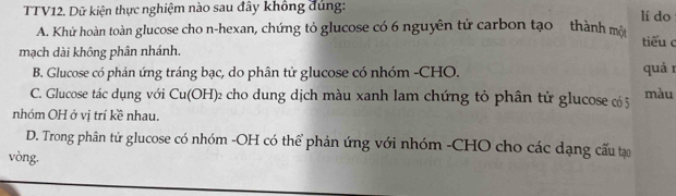 TTV12. Dữ kiện thực nghiệm nào sau đây không đúng: lí do
A. Khử hoàn toàn glucose cho n-hexan, chứng tỏ glucose có 6 nguyên tử carbon tạo thành một tiểu c
mạch dài không phân nhánh.
B. Glucose có phản ứng tráng bạc, do phân tử glucose có nhóm -CHO. quá r
C. Glucose tác dụng với Cu(OH) 2 cho dung dịch màu xanh lam chứng tỏ phân tử glucose có 5 màu
nhóm OH ở vị trí kề nhau.
D. Trong phân tử glucose có nhóm -OH có thể phản ứng với nhóm -CHO cho các dạng cấu tạo
vòng.