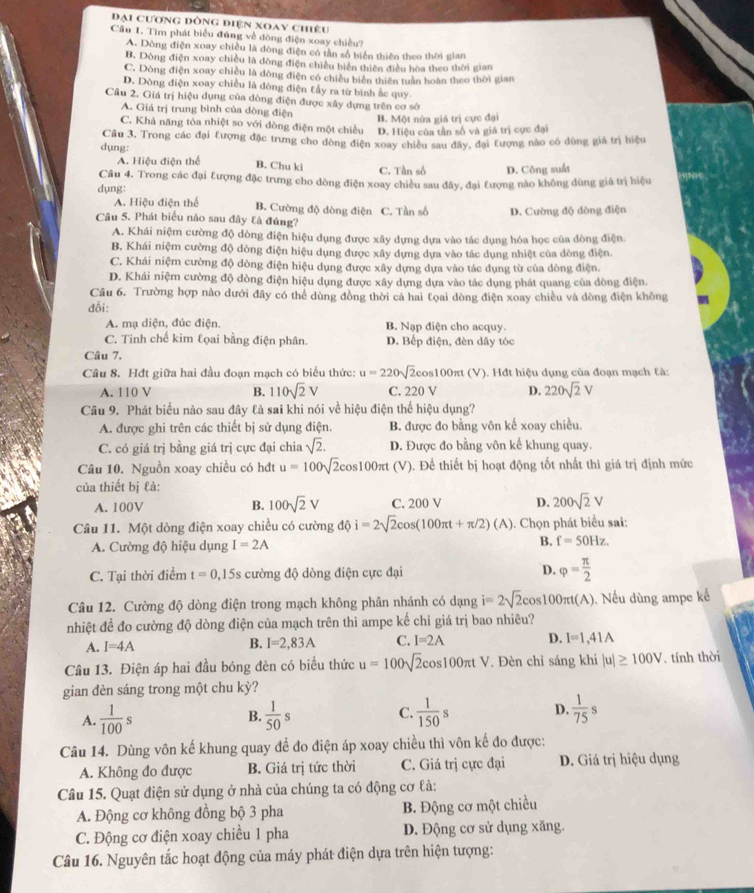 Đại cương dòng điện xoay chiêu
Cầu 1. Tìm phát biểu đúng về dòng điện xoay chiều?
A. Dòng điện xoay chiều là dòng điện có tần số biển thiên theo thời gian
B. Dòng điện xoay chiều là đòng điện chiều biển thiên điều hòa theo thời gian
C. Dòng điện xoay chiều là dòng điện có chiều biên thiên tuần hoàn theo thời gian
D. Dòng điện xoay chiều là đòng điện tấy ra từ bình ắc quy
Câu 2. Giá trị hiệu dụng của dòng điện được xây dựng trên cơ sở
A. Giá trị trung bình của dòng điện
B. Một nửa giá trị cực đại
C. Khả năng tỏa nhiệt so với dòng điện một chiều D. Hiệu của tần số và giá trị cực đại
Cầâu 3. Trong các đại tượng đặc trưng cho đòng điện xoay chiều sau đây, đại tượng nào có dùng giá trị hiệu
dụng:
A. Hiệu điện thể B. Chu kì
C. Tần số D. Công suất
Câu 4. Trong các đại tượng đặc trưng cho dòng điện xoay chiều sau đây, đai tượng nào không dùng giá trị hiệu
dụng:
A. Hiệu điện thể B. Cường độ dòng điện C. Tần số
D. Cường độ dòng điện
Câu 5. Phát biểu nào sau đây là đúng?
A. Khái niệm cường độ dòng điện hiệu dụng được xây dựng dựa vào tác dụng hóa học của dòng điện,
B. Khái niệm cường độ dòng điện hiệu dụng được xây dựng dựa vào tác dụng nhiệt của dòng điện.
C. Khái niệm cường độ dòng điện hiệu dụng được xây dựng dựa vào tác dụng từ của dòng điện.
D. Khái niệm cường độ dòng điện hiệu dụng được xây dựng dựa vào tác dụng phát quang của đòng điện.
Câu 6. Trường hợp nào dưới đây có thể dùng đồng thời cả hai tọai dòng điện xoay chiều và dòng điện không
đổi:
A. mạ diện, đúc điện, B. Nạp điện cho acquy.
C. Tinh chế kim lọai bằng điện phân. D. Bếp điện, đèn dây tóc
Câu 7.
Cầu 8. Hđt giữa hai đầu đoạn mạch có biểu thức: u=220sqrt(2) cos100πt (V). Hđt hiệu dụng của đoạn mạch tà:
A. 110 V B. 110sqrt(2)V C. 220 V D. 220sqrt(2)V
Câu 9. Phát biểu nào sau đây là sai khi nói về hiệu điện thế hiệu dụng?
A. được ghi trên các thiết bị sử dụng điện. B. được đo bằng vôn kế xoay chiều.
C. có giá trị bằng giá trị cực đại chia sqrt(2). D. Được đo bằng vôn kế khung quay.
Câu 10. Nguồn xoay chiều có hđt u=100sqrt(2)cos 100π t (V). Đề thiết bị hoạt động tốt nhất thì giá trị định mức
của thiết bị là:
A. 100V B. 100sqrt(2)V C. 200 V D. 200sqrt(2)V
Câu 11. Một dòng điện xoay chiều có cường dphi i=2sqrt(2)cos (100π t+π /2)(A). Chọn phát biểu sai:
A. Cường độ hiệu dụng I=2A
B. f=50Hz.
C. Tại thời điểm t=0,15s cường độ dòng điện cực đại D. varphi = π /2 
Câu 12. Cường độ dòng điện trong mạch không phân nhánh có dạng i=2sqrt(2)cos 100π t(A).  Nếu dùng ampe kế
nhiệt để đo cường độ dòng điện của mạch trên thì ampe kế chỉ giá trị bao nhiêu?
A. I=4A
C.
B. I=2,83A I=2A D. I=1,41A
Câu 13. Điện áp hai đầu bóng đèn có biểu thức u=100sqrt(2)cos 100π tV. Đèn chỉ sáng khi |u|≥ 100V. tính thời
gian đèn sáng trong một chu kỳ?
A.  1/100 s  1/50 s C.  1/150 s D.  1/75 s
B.
Câu 14. Dùng vôn kế khung quay để đo điện áp xoay chiều thì vôn kế đo được:
A. Không đo được B. Giá trị tức thời C. Giá trị cực đại D. Giá trị hiệu dụng
Câu 15. Quạt điện sử dụng ở nhà của chúng ta có động cơ là:
A. Động cơ không đồng bộ 3 pha B. Động cơ một chiều
C. Động cơ điện xoay chiều 1 pha D. Động cơ sử dụng xăng.
Câu 16. Nguyên tắc hoạt động của máy phát điện dựa trên hiện tượng: