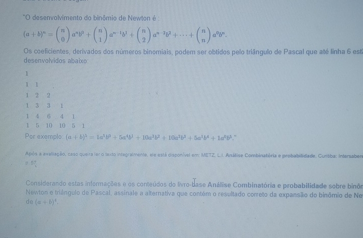 ''O desenvolvimento do binômio de Newton é :
(a+b)^n=beginpmatrix n 0endpmatrix a^nb^0+beginpmatrix n 1endpmatrix a^(n-1)b^1+beginpmatrix n 2endpmatrix a^(n-2)b^2+·s +beginpmatrix n nendpmatrix a^0b^n. 
Os coeficientes, derivados dos números binomiais, podem ser obtidos pelo triângulo de Pascal que até linha 6 está 
desenvolvidos abaixo
1
1 1
1 2 2
1 3 3 1
1 4 6 4 1
1 5 10 10 5 1
Por exemplo: (a+b)^5=1a^5b^0+5a^4b^1+10a^3b^2+10a^2b^3+5a^1b^4+1a^0b^5. ” 
Após a avaliação, caso queira ler o texto integralmente, ele está disponível em: METZ, L.I. Análise Combinatória e probabilidade, Curitiba: Intersaber 
. 57 
Considerando estas informações e os conteúdos do livro-base Análise Combinatória e probabilidade sobre binôm 
Newton e triângulo de Pascal, assinale a alternativa que contém o resultado correto da expansão do binômio de Ne 
de (a+b)^4.