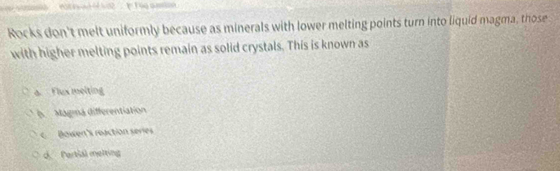 154 = 32
Rocks don't melt uniformly because as minerals with lower melting points turn into liquid magma, those
with higher melting points remain as solid crystals. This is known as
a. Flux melting
6 Magma differentiation
Bowen's reaction series
d. Pertial melting