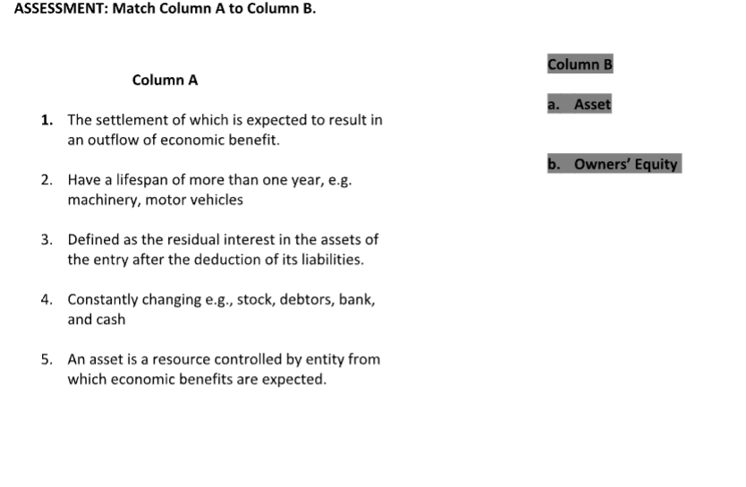 ASSESSMENT: Match Column A to Column B.
Column B
Column A
a. Asset
1. The settlement of which is expected to result in
an outflow of economic benefit.
b. Owners’ Equity
2. Have a lifespan of more than one year, e.g.
machinery, motor vehicles
3. Defined as the residual interest in the assets of
the entry after the deduction of its liabilities.
4. Constantly changing e.g., stock, debtors, bank,
and cash
5. An asset is a resource controlled by entity from
which economic benefits are expected.