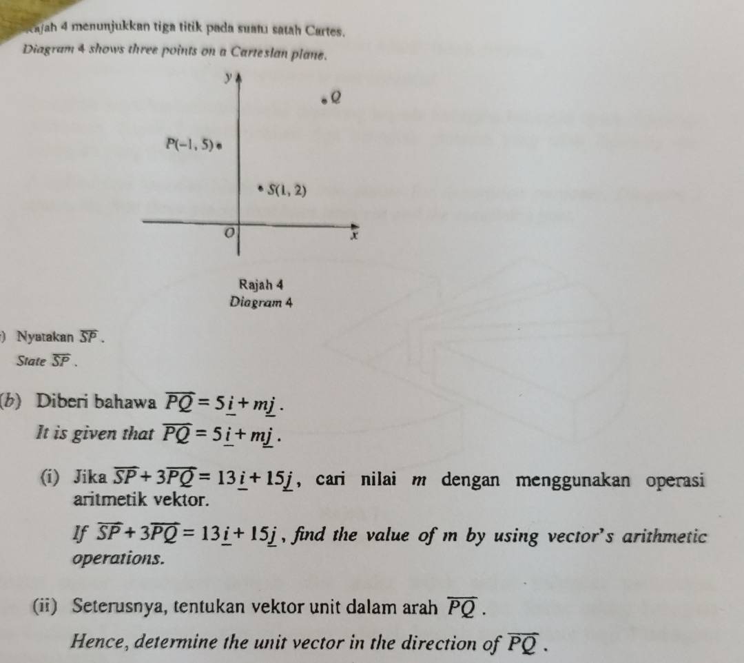 kajah 4 menunjukkan tiga titik pada suatı satah Cartes.
Diagram 4 shows three points on a Carteslan plane.
Rajah 4
Diagram 4
) Nyatakan overline SP.
State overline SP.
(b) Diberi bahawa overline PQ=5_ i+m_ j.
It is given that overline PQ=5_ i+m_ j.
(i) Jika overline SP+3overline PQ=13_ i+15_ j , cari nilai m dengan menggunakan operasi 
aritmetik vektor.
If vector SP+3vector PQ=13_ i+15_ j , find the value of m by using vector's arithmetic
operations.
(ii) Seterusnya, tentukan vektor unit dalam arah overline PQ.
Hence, determine the unit vector in the direction of overline PQ.