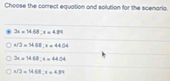 Choose the correct equation and solution for the scenario.
3x=14.68; x=4.89
x/3=14.68; x=44.04
3x=14.68; x=44.04
x/3=14.68; x=4.89