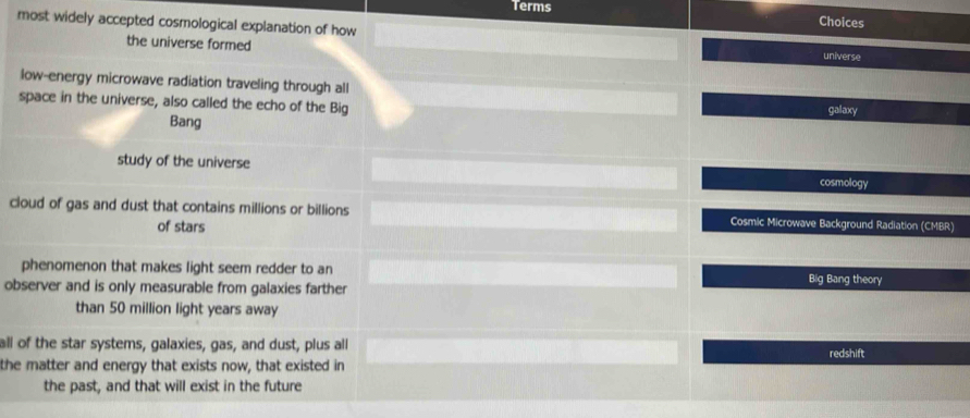Terms Choices
most widely accepted cosmological explanation of how
the universe formed universe
low-energy microwave radiation traveling through all
space in the universe, also called the echo of the Big galaxy
Bang
study of the universe cosmology
cloud of gas and dust that contains millions or billions Cosmic Microwave Background Radiation (CMBR)
of stars
phenomenon that makes light seem redder to an Big Bang theory
observer and is only measurable from galaxies farther
than 50 million light years away
all of the star systems, galaxies, gas, and dust, plus all redshift
the matter and energy that exists now, that existed in
the past, and that will exist in the future