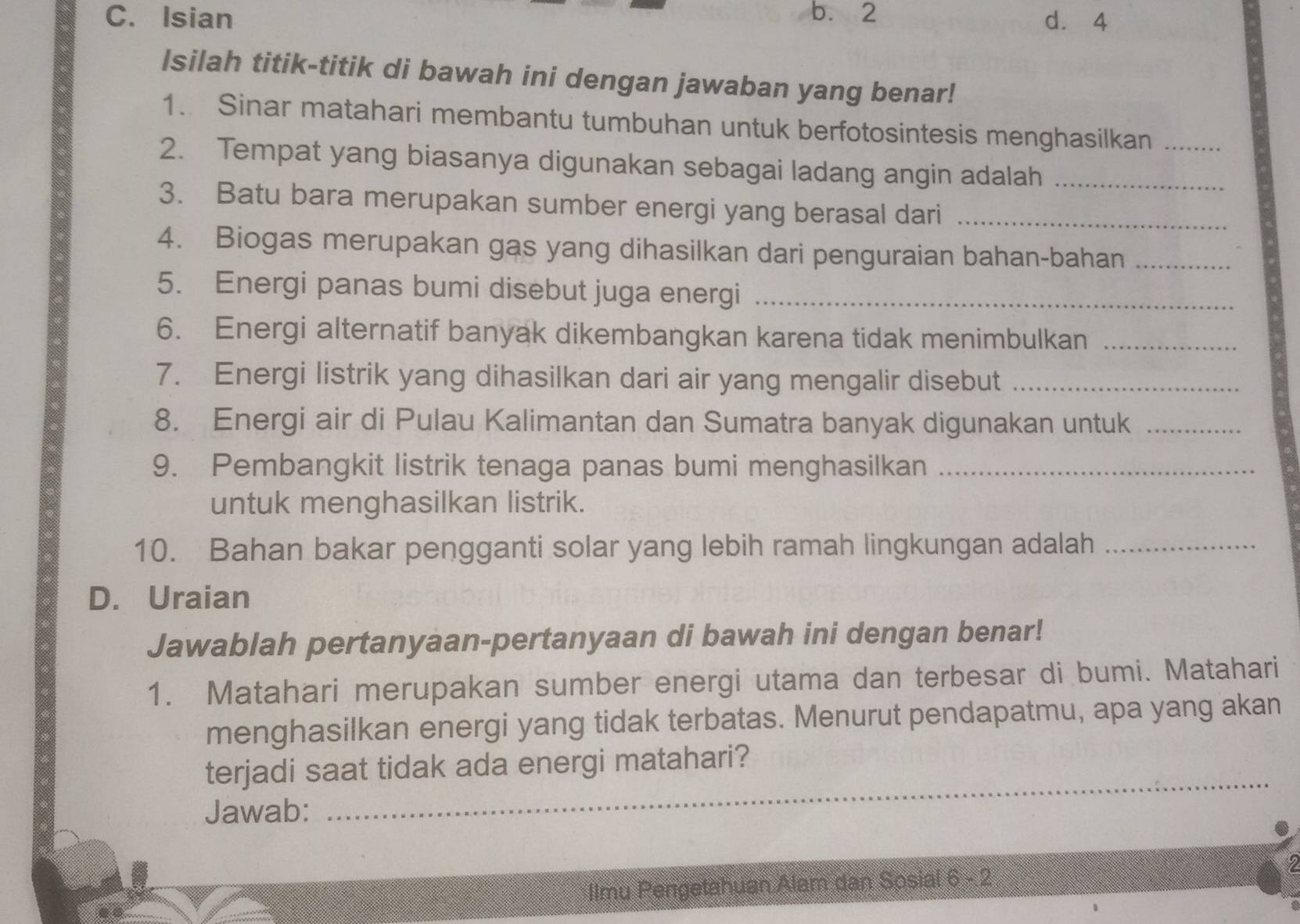 b. 2
C. Isian d. 4
Isilah titik-titik di bawah ini dengan jawaban yang benar!
1. Sinar matahari membantu tumbuhan untuk berfotosintesis menghasilkan_
2. Tempat yang biasanya digunakan sebagai ladang angin adalah_
3. Batu bara merupakan sumber energi yang berasal dari_
4. Biogas merupakan gas yang dihasilkan dari penguraian bahan-bahan_
5. Energi panas bumi disebut juga energi_
6. Energi alternatif banyak dikembangkan karena tidak menimbulkan_
7. Energi listrik yang dihasilkan dari air yang mengalir disebut_
8. Energi air di Pulau Kalimantan dan Sumatra banyak digunakan untuk_
9. Pembangkit listrik tenaga panas bumi menghasilkan_
untuk menghasilkan listrik.
10. Bahan bakar pengganti solar yang lebih ramah lingkungan adalah_
D. Uraian
Jawablah pertanyaan-pertanyaan di bawah ini dengan benar!
1. Matahari merupakan sumber energi utama dan terbesar di bumi. Matahari
menghasilkan energi yang tidak terbatas. Menurut pendapatmu, apa yang akan
terjadi saat tidak ada energi matahari?
Jawab:
_
2
Ilmu Pengetahuan Alam dan Sosial 6 - 2