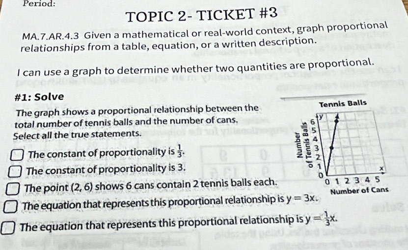 Period:
TOPIC 2- TICKET #3
MA.7.AR.4.3 Given a mathematical or real-world context, graph proportional
relationships from a table, equation, or a written description.
I can use a graph to determine whether two quantities are proportional.
#1: Solve
The graph shows a proportional relationship between the
total number of tennis balls and the number of cans. 
Select all the true statements.
The constant of proportionality is  1/3 .
The constant of proportionality is 3.
The point (2,6) shows 6 cans contain 2 tennis balls each.
The equation that represents this proportional relationship is y=3x.
The equation that represents this proportional relationship is y= 1/3 x.