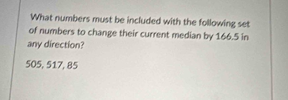 What numbers must be included with the following set 
of numbers to change their current median by 166.5 in 
any direction?
505, 517, 85